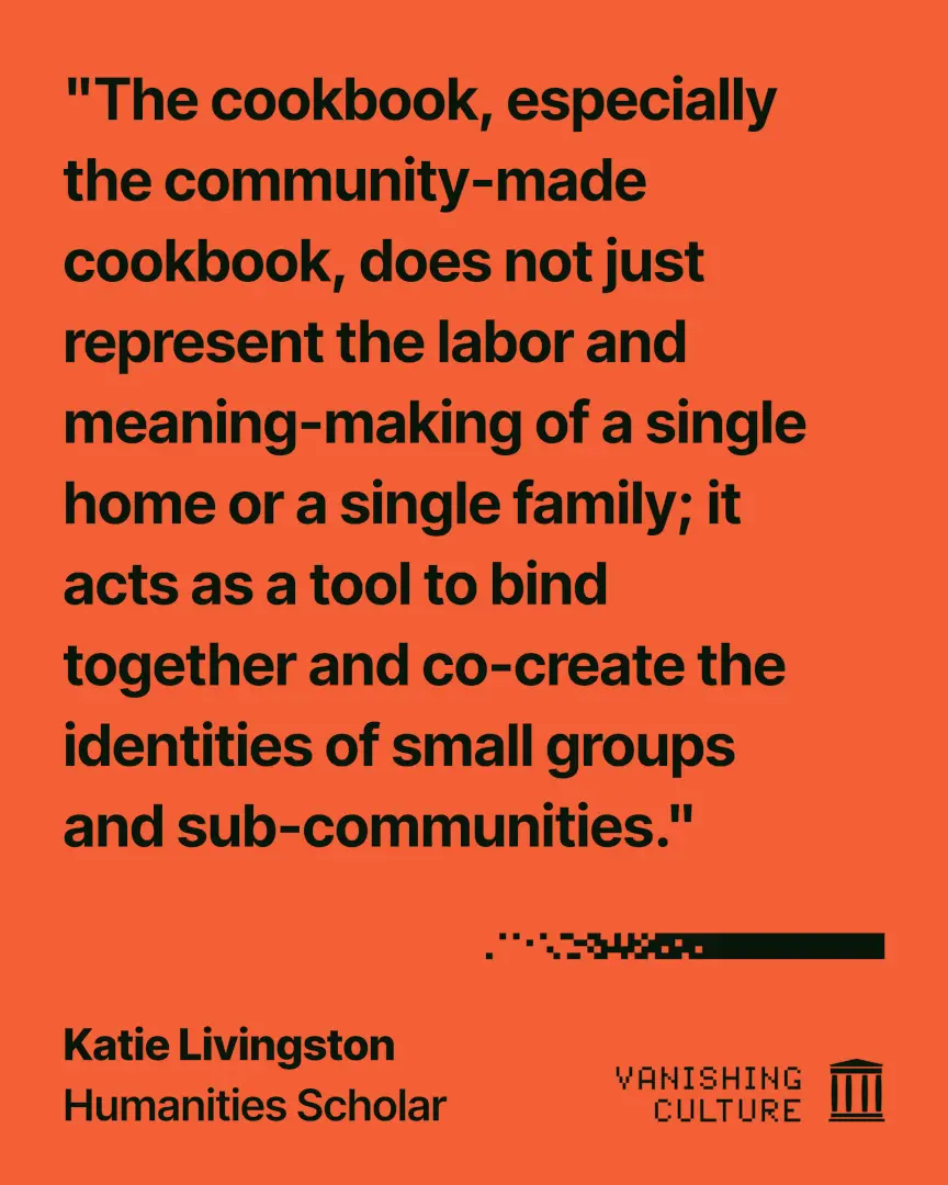 Orange graphic quoting Katie Livingston, Humanities Scholar, for the Vanishing Culture series, with the quote "The cookbook, especially the community-made cookbook, does not just represent the labor and meaning-making of a single home or a single family; it acts as a tool to bind together and co-create the identities of small groups and sub-communities."