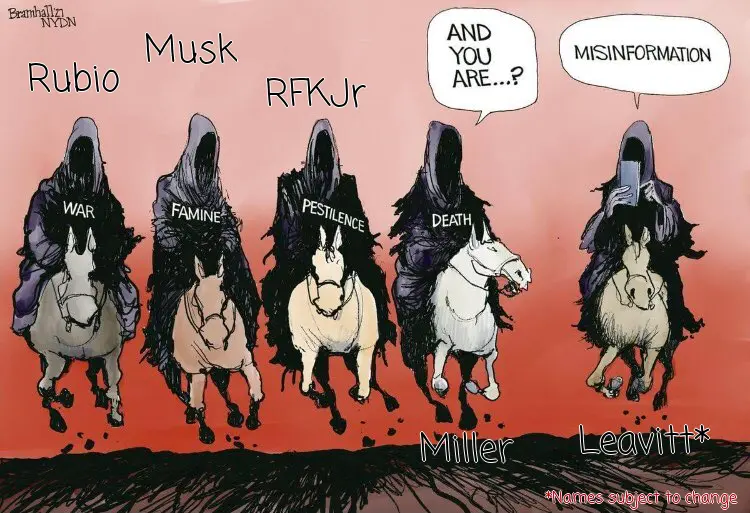 the 5 horsemen of the apocalypse:
Rubio, Musk, RFKjr, Miller, and Leavitt. (names subject to change)