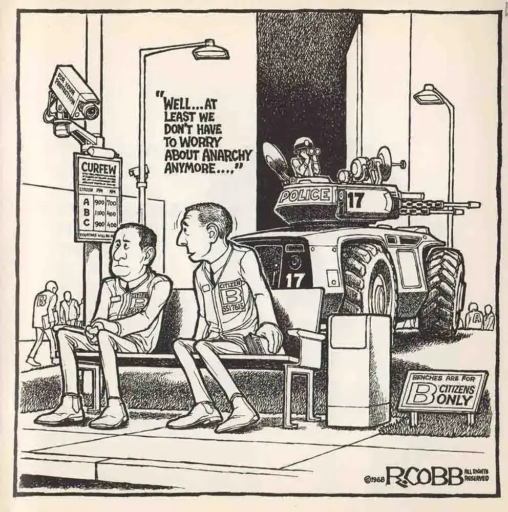 Text 
(Black lettering on white background)
“ Well … at least we don’t have to worry about anarchy anymore.” 
Ron Cobb 1968 

Image:
sitting on a “bench for B Citizens only”
 “citizen B 5517615” is speaking to “citizen B 5617” 

A POLICE (17) armoured vehicle with a machine gun turret is parked nearby with a Police Officer using binoculars to observe those out in public.
A Surveillance camera sites above a CURFEW notice sign
The camera is labelled “for Your Protection” and it is pointed at the two citizens on the bench 