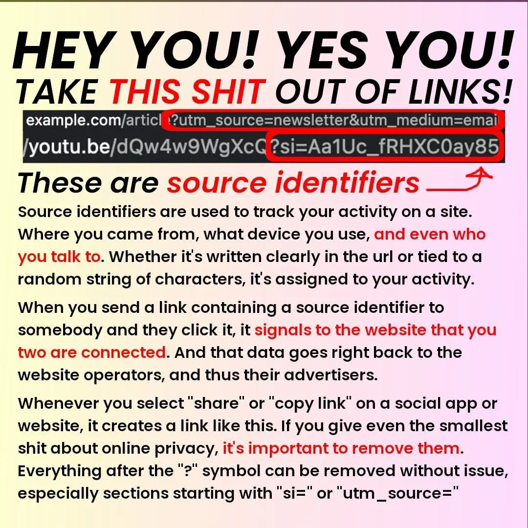 HEY YOU! YES YOU!
TAKE THIS SHIT OUT OF LINKS!
example.com/article(?utm_source=newsletter&amp;utm_medium=email)
youtu.be/dQw4w9OWgXc(?si=AalUc_fRHXCOQay85)
These are source identifiers!

Source identifiers are used to track your activity on a site.
Where you came from, what device you use, and even who
you talk to. Whether it's written clearly in the url or tied to a
random string of characters, it's assigned to your activity.
When you send a link containing a source identifier to
somebody and they click it, it signals to the website that you
two are connected. And that data goes right back to the
website operators, and thus their advertisers.

Whenever you select “share” or "copy link" on a social app or
website, it creates a link like this. If you give even the smallest
shit about online privacy, it's important to remove them.
Everything after the "?" symbol can be removed without issue,
especially sections starting with "si=" or "utm_source="
