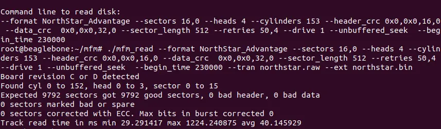 Command line to read disk:
--format NorthStar_Advantage --sectors 16,0 --heads 4 --cylinders 153 --header_crc 0x0,0x0,16,0 --data_crc  0x0,0x0,32,0 --sector_length 512 --retries 50,4 --drive 1 --unbuffered_seek  --begin_time 230000 
root@beaglebone:~/mfm# ./mfm_read --format NorthStar_Advantage --sectors 16,0 --heads 4 --cylinders 153 --header_crc 0x0,0x0,16,0 --data_crc  0x0,0x0,32,0 --sector_length 512 --retries 50,4 --drive 1 --unbuffered_seek  --begin_time 230000 --tran northstar.raw --ext northstar.bin
Board revision C or D detected
Found cyl 0 to 152, head 0 to 3, sector 0 to 15                                
Expected 9792 sectors got 9792 good sectors, 0 bad header, 0 bad data
0 sectors marked bad or spare
0 sectors corrected with ECC. Max bits in burst corrected 0
Track read time in ms min 29.291417 max 1224.240875 avg 40.145929
